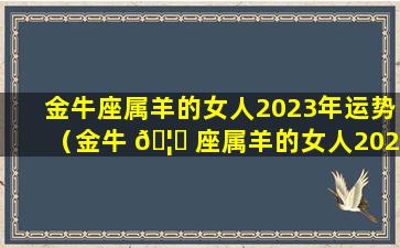 金牛座属羊的女人2023年运势（金牛 🦋 座属羊的女人2023年运势怎 🍁 么样）